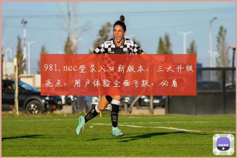 981.ncc登录入口新版本，三大升级亮点，用户体验全面飞跃，必看