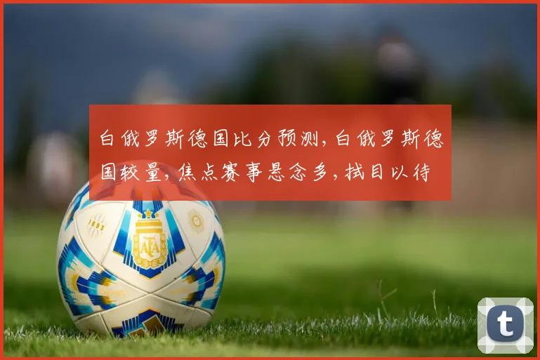 白俄罗斯德国比分预测,白俄罗斯德国较量,焦点赛事悬念多,拭目以待